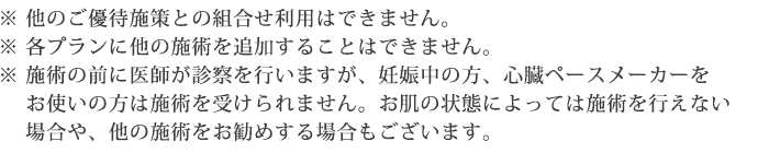 ※他のご優待施策との組合せ利用はできません。 ※各プランに他の施術を追加することはできません。 ※施術の前に医師が診察を行いますが、妊娠中の方、心臓ペースメーカーをお使いの方は施術を受けられません。お肌の状態によっては施術を行えない場合や、他の施術をお勧めする場合もございます。